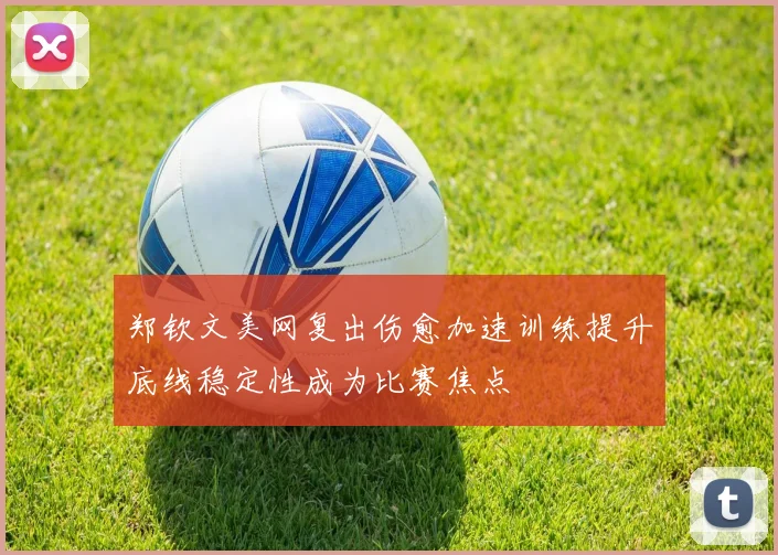 郑钦文美网复出伤愈加速训练提升底线稳定性成为比赛焦点