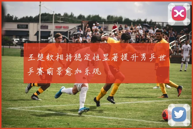 王楚钦相持稳定性显著提升男乒世乒赛前景愈加乐观