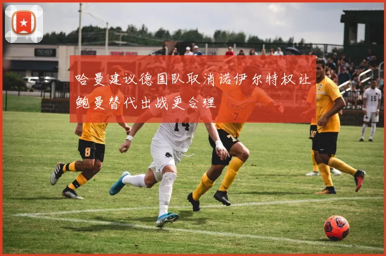 哈曼建议德国队取消诺伊尔特权让鲍曼替代出战更合理