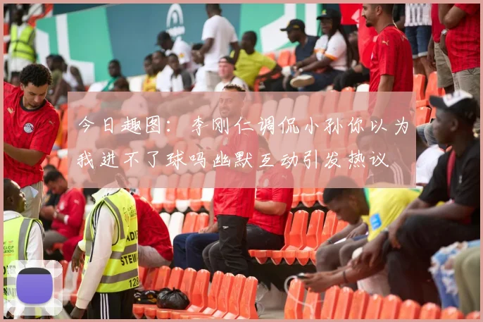 今日趣图：李刚仁调侃小孙你以为我进不了球吗幽默互动引发热议