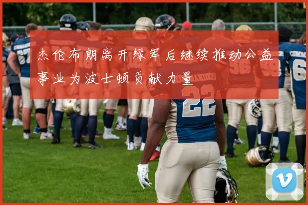 杰伦布朗离开绿军后继续推动公益事业为波士顿贡献力量