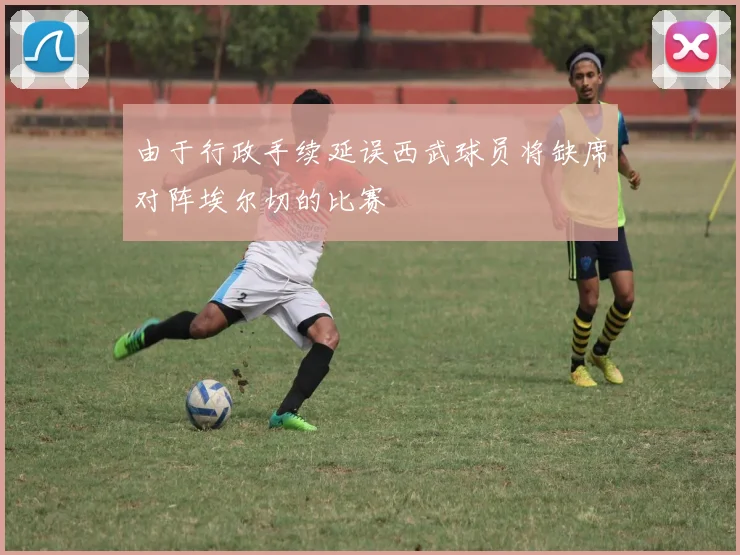 由于行政手续延误西武球员将缺席对阵埃尔切的比赛