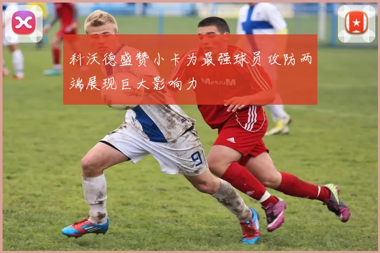 科沃德盛赞小卡为最强球员攻防两端展现巨大影响力